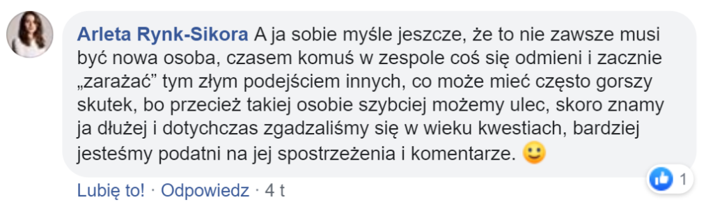 “ A ja sobie myślę jeszcze, że to nie zawsze musi być nowa osoba, czasem komuś w zespole coś się odmieni i zacznie „zarażać” tym złym podejściem innych, co może mieć często gorszy skutek, bo przecież takiej osobie szybciej możemy ulec, skoro znamy ja dłużej i dotychczas zgadzaliśmy się w wieku kwestiach, bardziej jesteśmy podatni na jej spostrzeżenia i komentarze”